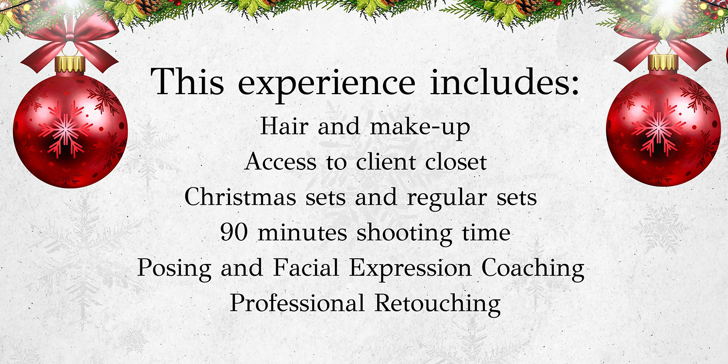 Hair and make-up, access to client closet, both Christmas sets and regular sets, 90 minutes shooting time, Posing and Facial Expression Coaching and Professional Retouching.